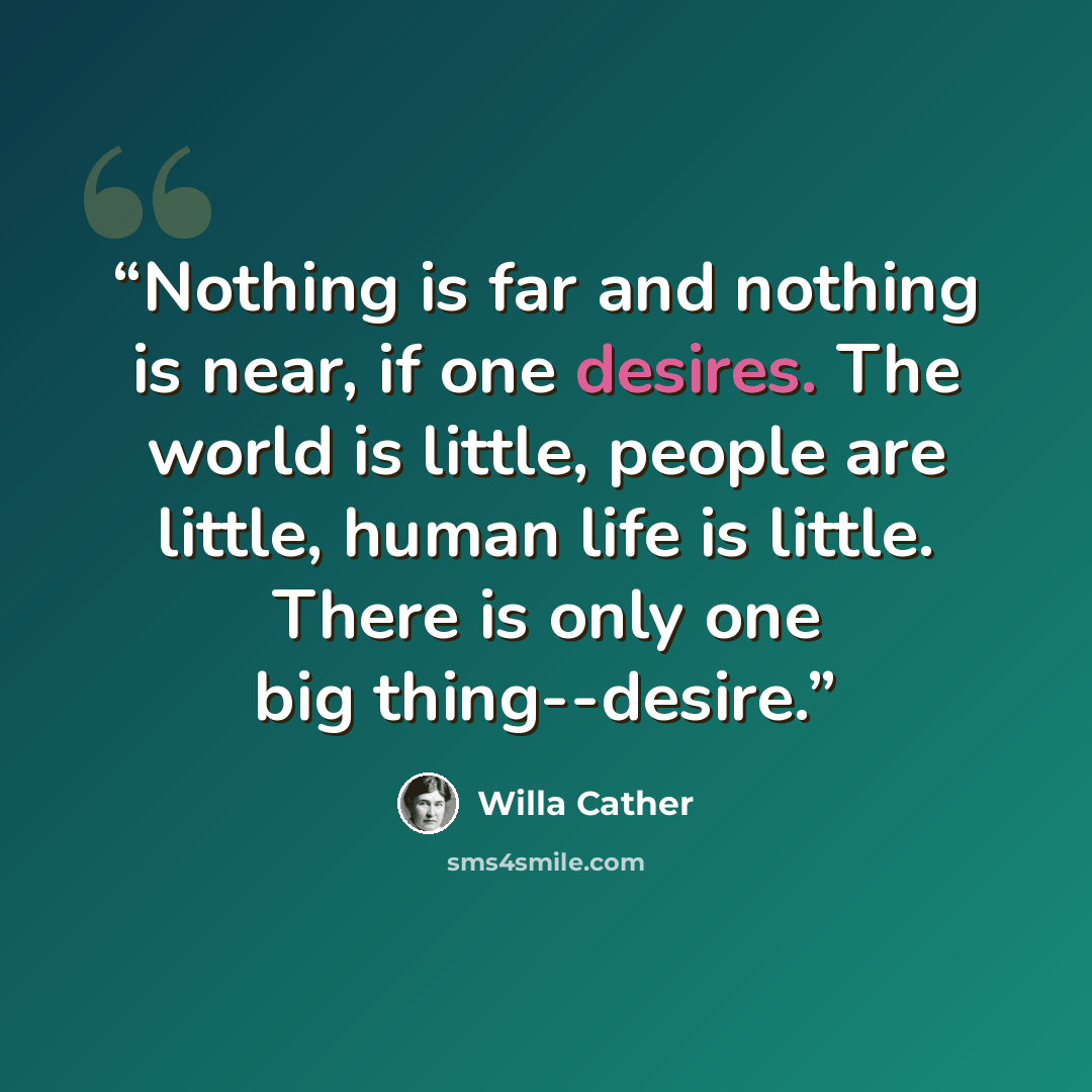 “Nothing is far and nothing is near, if one desires. The world is little, people are little, human life is little. There is only one big thing--desire.” quote by Willa Cather