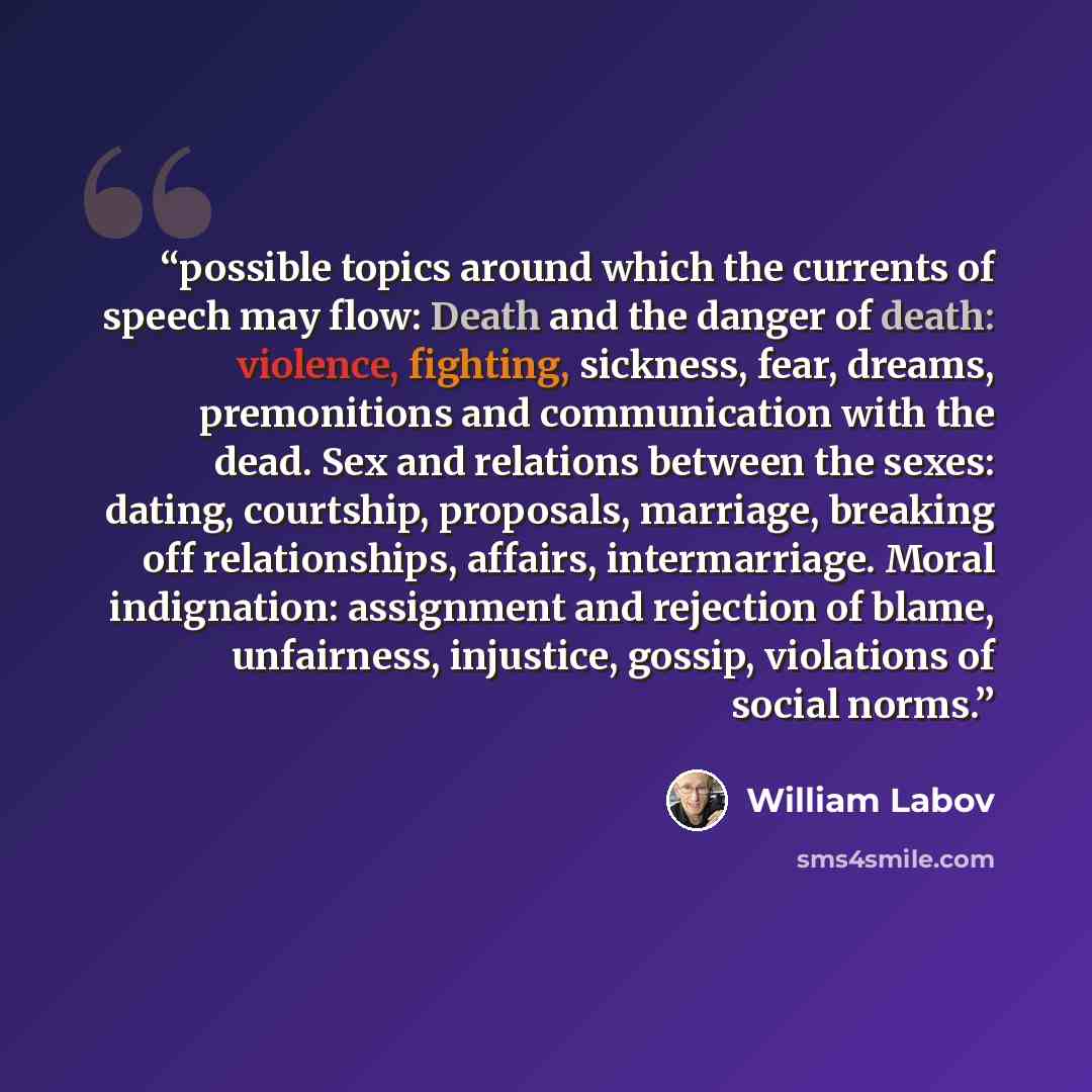 “possible topics around which the currents of speech may flow: Death and the danger of death: violence, fighting, sickness, fear, dreams, premonitions and communication with the dead. Sex and relations between the sexes: dating, courtship, proposals, marriage, breaking off relationships, affairs…” quote by William Labov