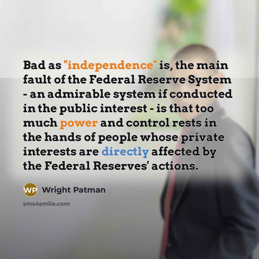 “Bad as "independence" is, the main fault of the Federal Reserve System - an admirable system if conducted in the public interest - is that too much power and control rests in the hands of people whose private interests are directly affected by the Federal Reserves' actions.” quote by Wright Patman