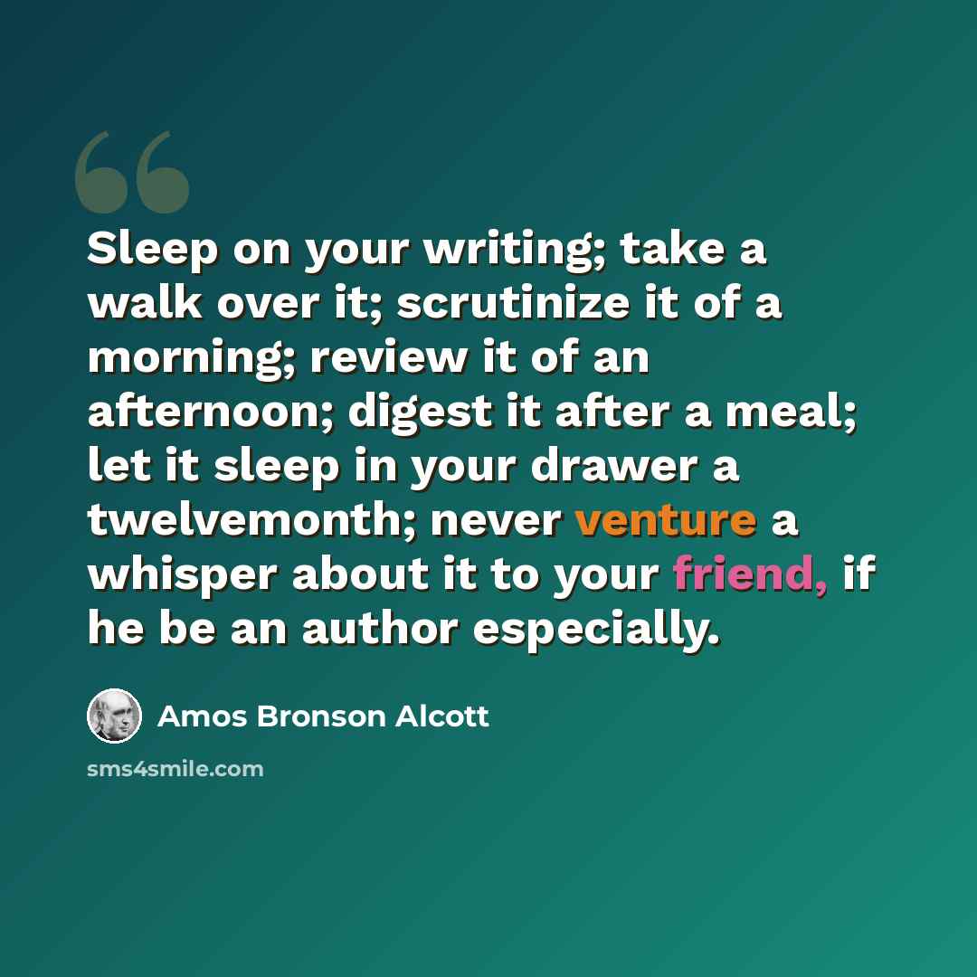 “Sleep on your writing; take a walk over it; scrutinize it of a morning; review it of an afternoon; digest it after a meal; let it sleep in your drawer a twelvemonth; never venture a whisper about it to your friend, if he be an author especially.” quote by Amos Bronson Alcott