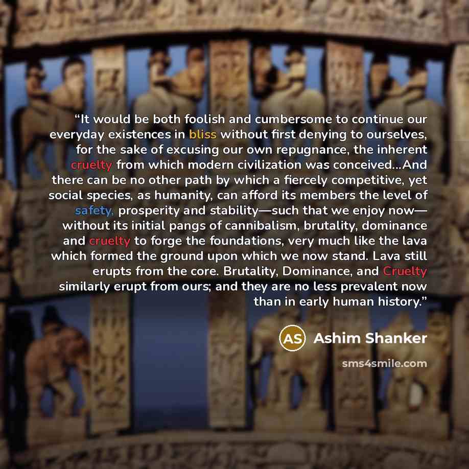 “It would be both foolish and cumbersome to continue our everyday existences in bliss without first denying to ourselves, for the sake of excusing our own repugnance, the inherent cruelty from which modern civilization was conceived...And there can be no other path by which a fiercely competitive…” quote by Ashim Shanker