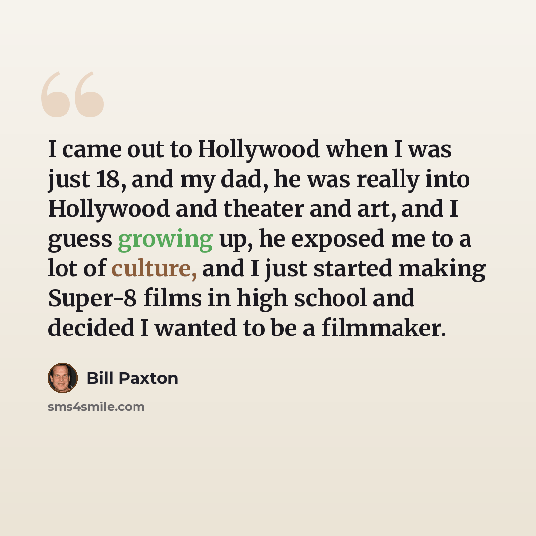 “I came out to Hollywood when I was just 18, and my dad, he was really into Hollywood and theater and art, and I guess growing up, he exposed me to a lot of culture, and I just started making Super-8 films in high school and decided I wanted to be a filmmaker.” quote by Bill Paxton