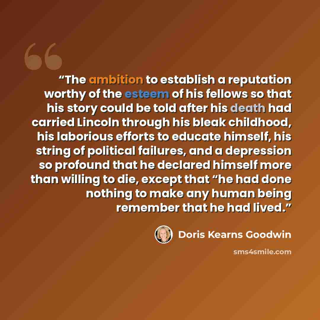 “The ambition to establish a reputation worthy of the esteem of his fellows so that his story could be told after his death had carried Lincoln through his bleak childhood, his laborious efforts to educate himself, his string of political failures, and a depression so profound that he declared…” quote by Doris Kearns Goodwin