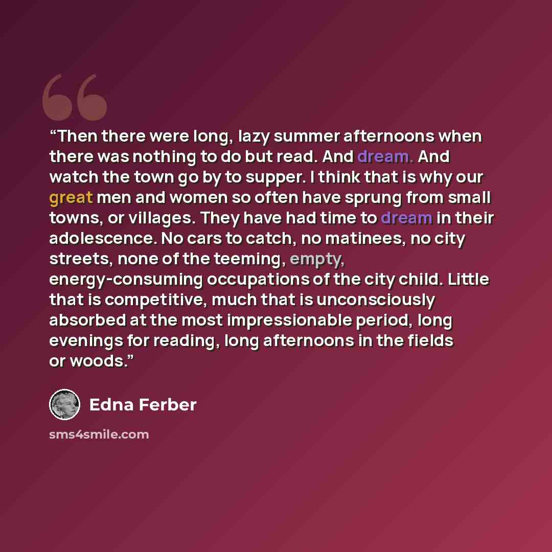 “Then there were long, lazy summer afternoons when there was nothing to do but read. And dream. And watch the town go by to supper. I think that is why our great men and women so often have sprung from small towns, or villages. They have had time to dream in their adolescence. No cars to catch, no…” quote by Edna Ferber