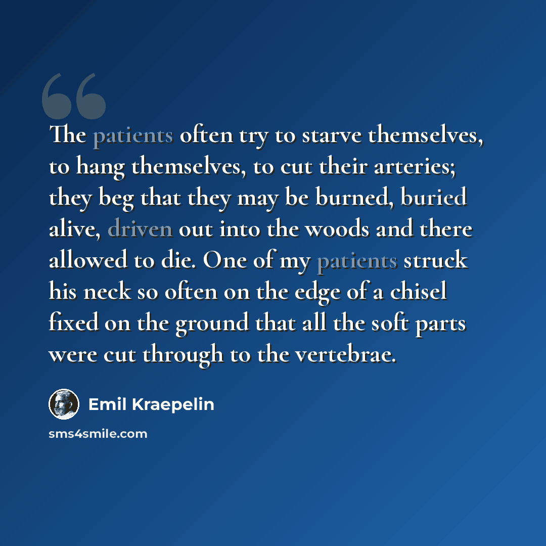 “The patients often try to starve themselves, to hang themselves, to cut their arteries; they beg that they may be burned, buried alive, driven out into the woods and there allowed to die. One of my patients struck his neck so often on the edge of a chisel fixed on the ground that all the soft…” quote by Emil Kraepelin