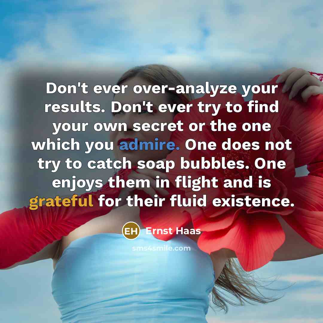 “Don't ever over-analyze your results. Don't ever try to find your own secret or the one which you admire. One does not try to catch soap bubbles. One enjoys them in flight and is grateful for their fluid existence.” quote by Ernst Haas