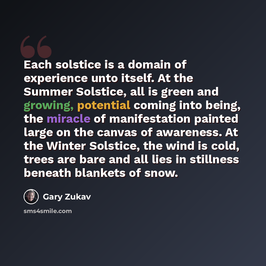 “Each solstice is a domain of experience unto itself. At the Summer Solstice, all is green and growing, potential coming into being, the miracle of manifestation painted large on the canvas of awareness. At the Winter Solstice, the wind is cold, trees are bare and all lies in stillness beneath…” quote by Gary Zukav