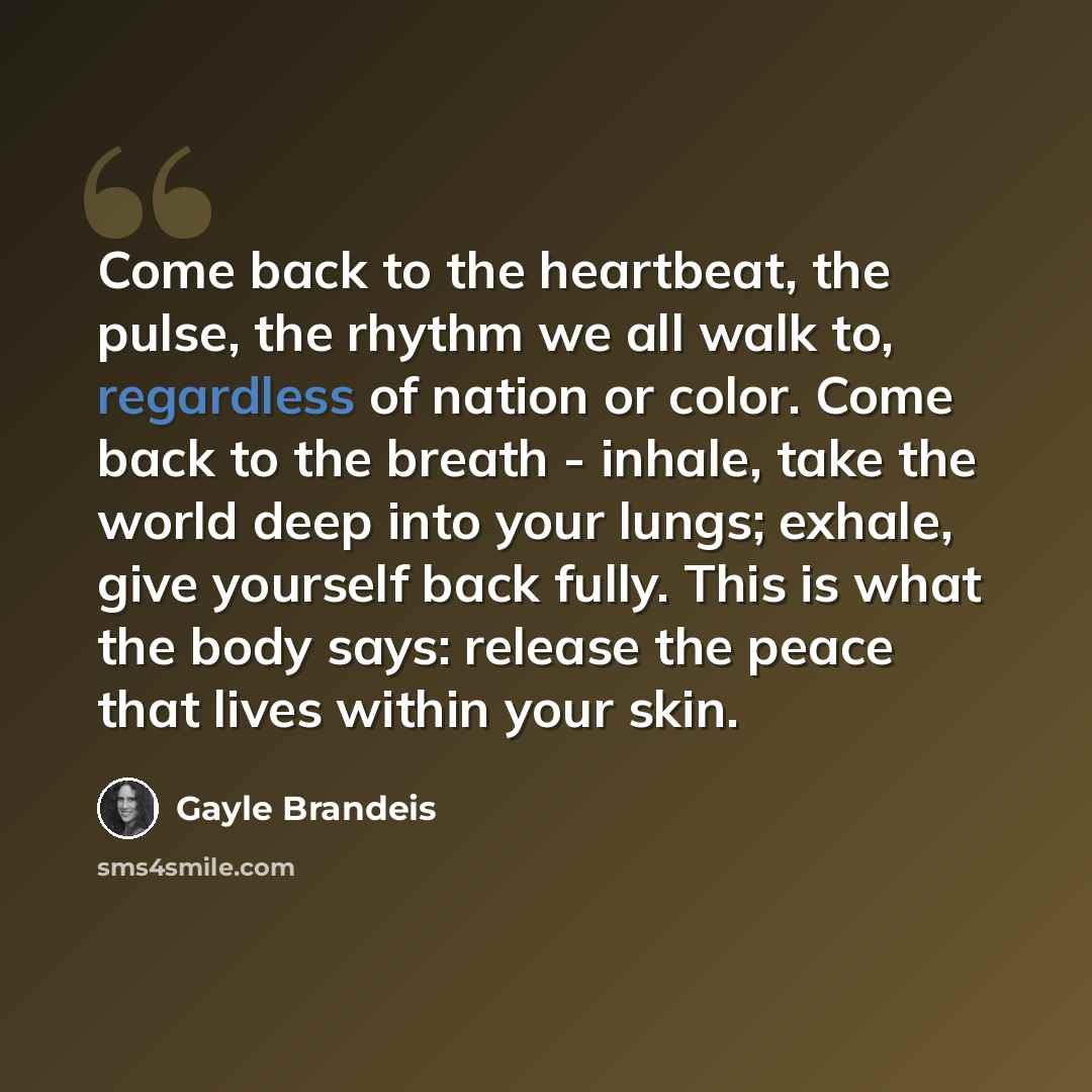 “Come back to the heartbeat, the pulse, the rhythm we all walk to, regardless of nation or color. Come back to the breath - inhale, take the world deep into your lungs; exhale, give yourself back fully. This is what the body says: release the peace that lives within your skin.” quote by Gayle Brandeis