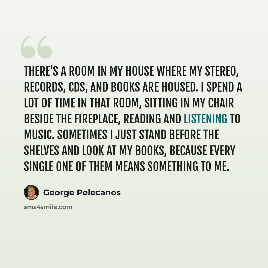“There's a room in my house where my stereo, records, CDs, and books are housed. I spend a lot of time in that room, sitting in my chair beside the fireplace, reading and listening to music. Sometimes I just stand before the shelves and look at my books, because every single one of them means…” quote by George Pelecanos