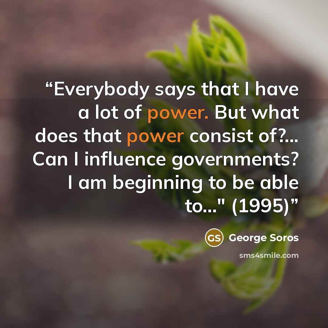 “Everybody says that I have a lot of power. But what does that power consist of?... Can I influence governments? I am beginning to be able to..." (1995)” quote by George Soros