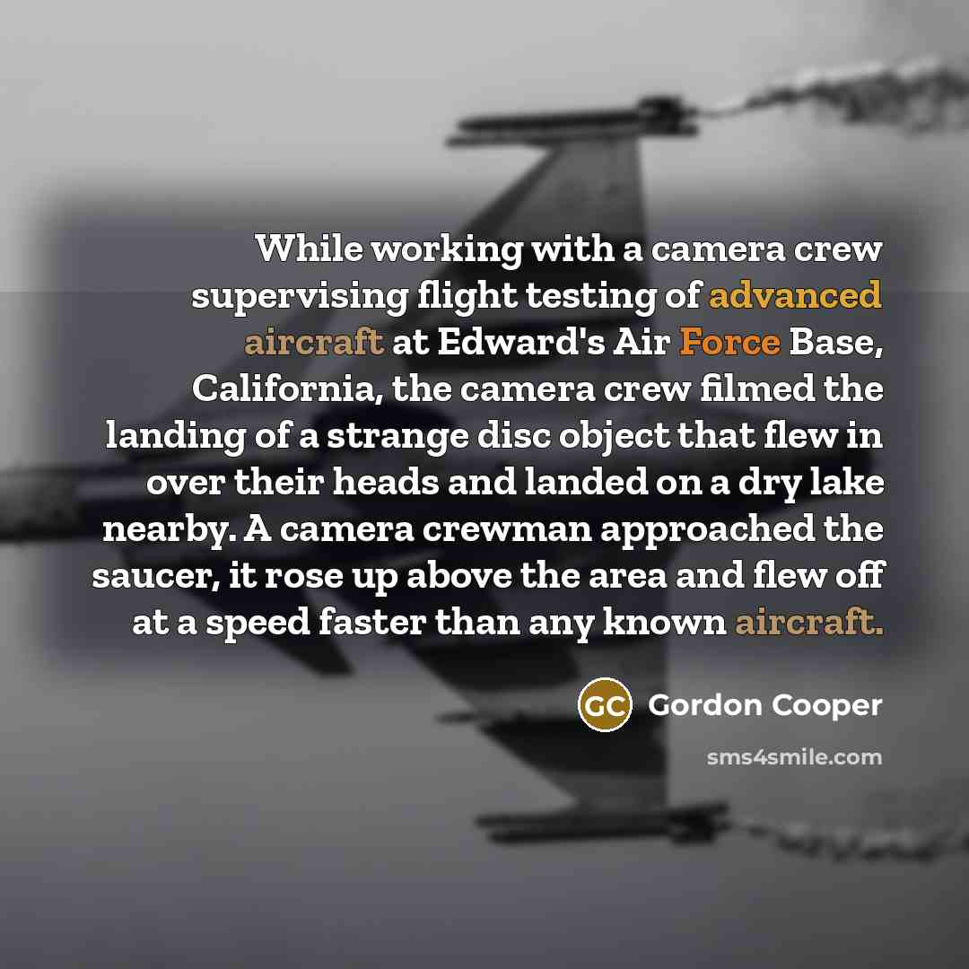 “While working with a camera crew supervising flight testing of advanced aircraft at Edward's Air Force Base, California, the camera crew filmed the landing of a strange disc object that flew in over their heads and landed on a dry lake nearby. A camera crewman approached the saucer, it rose up…” quote by Gordon Cooper