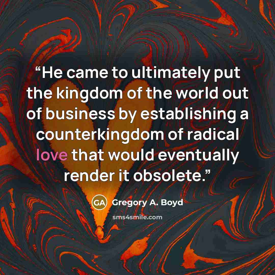 “He came to ultimately put the kingdom of the world out of business by establishing a counterkingdom of radical love that would eventually render it obsolete.” quote by Gregory A. Boyd