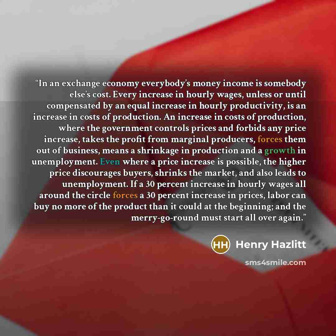 “In an exchange economy everybody’s money income is somebody else’s cost. Every increase in hourly wages, unless or until compensated by an equal increase in hourly productivity, is an increase in costs of production. An increase in costs of production, where the government controls prices and…” quote by Henry Hazlitt