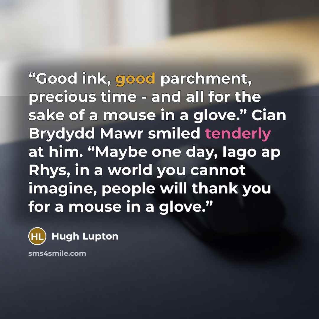 “Good ink, good parchment, precious time - and all for the sake of a mouse in a glove.” Cian Brydydd Mawr smiled tenderly at him. “Maybe one day, Iago ap Rhys, in a world you cannot imagine, people will thank you for a mouse in a glove.” quote by Hugh Lupton