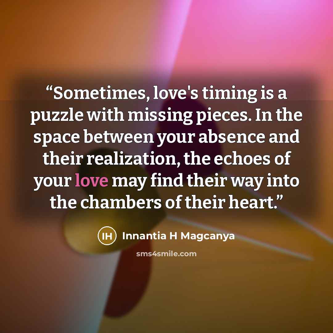 “Sometimes, love's timing is a puzzle with missing pieces. In the space between your absence and their realization, the echoes of your love may find their way into the chambers of their heart.” quote by Innantia H Magcanya