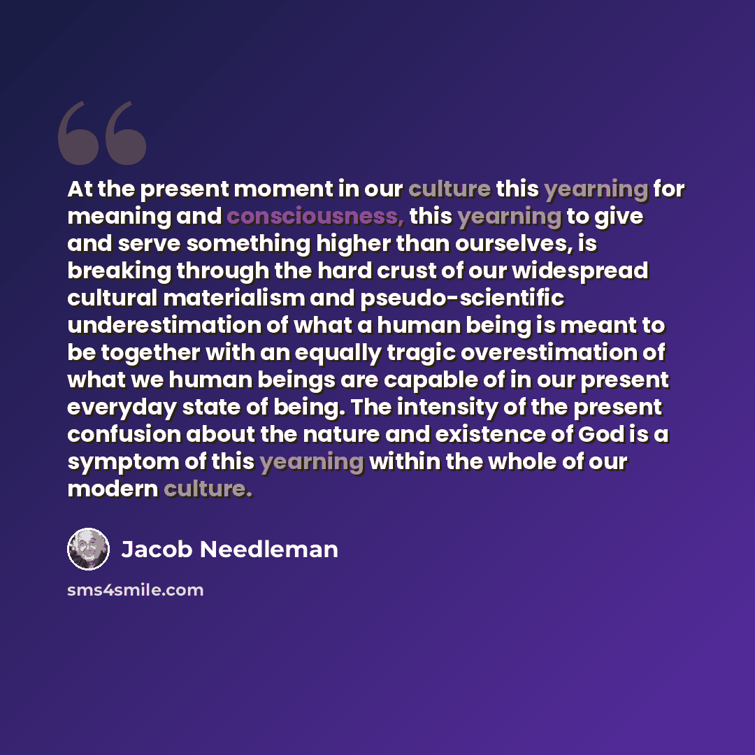 “At the present moment in our culture this yearning for meaning and consciousness, this yearning to give and serve something higher than ourselves, is breaking through the hard crust of our widespread cultural materialism and pseudo-scientific underestimation of what a human being is meant to be…” quote by Jacob Needleman