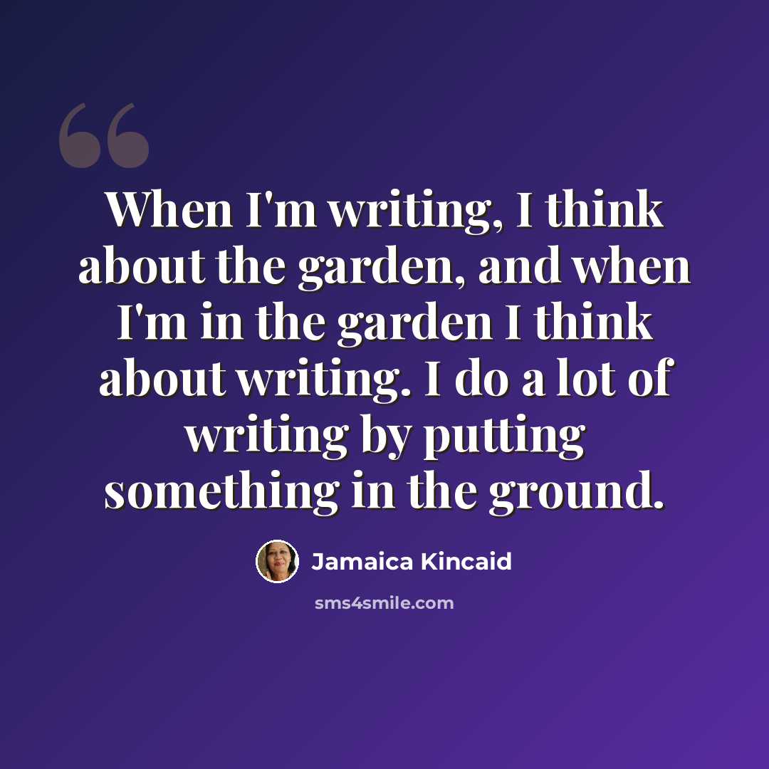 “When I'm writing, I think about the garden, and when I'm in the garden I think about writing. I do a lot of writing by putting something in the ground.” quote by Jamaica Kincaid