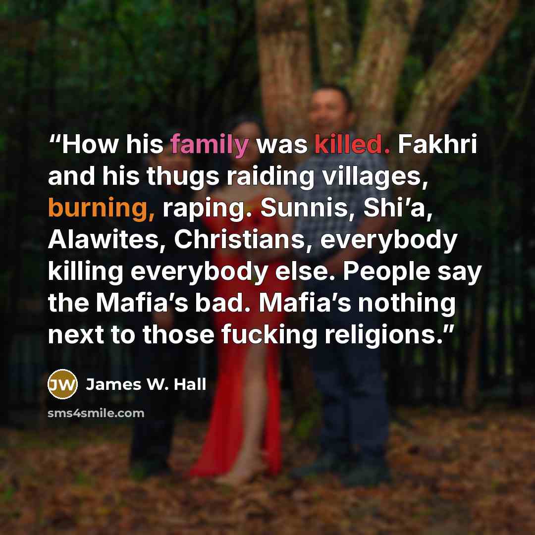 “How his family was killed. Fakhri and his thugs raiding villages, burning, raping. Sunnis, Shi’a, Alawites, Christians, everybody killing everybody else. People say the Mafia’s bad. Mafia’s nothing next to those fucking religions.” quote by James W. Hall