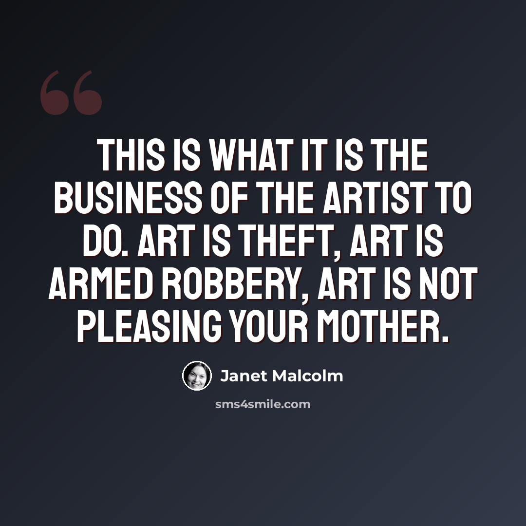 “This is what it is the business of the artist to do. Art is theft, art is armed robbery, art is not pleasing your mother.” quote by Janet Malcolm