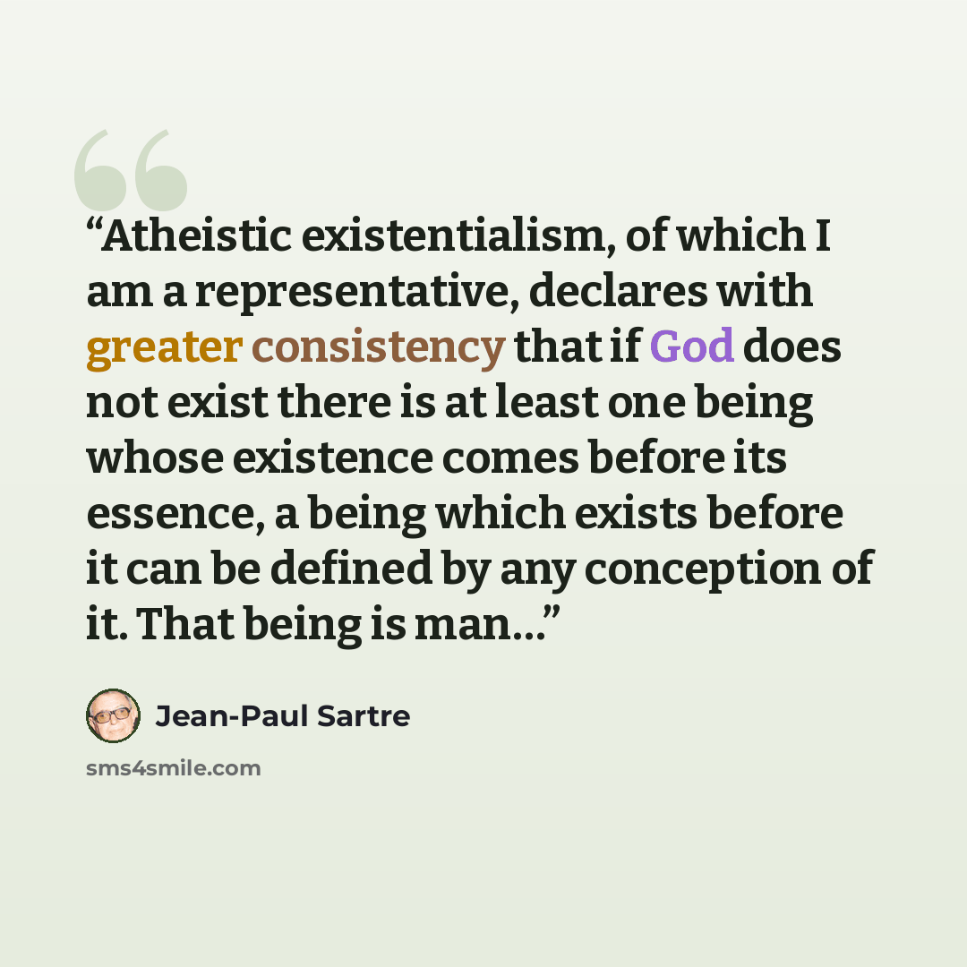 “Atheistic existentialism, of which I am a representative, declares with greater consistency that if God does not exist there is at least one being whose existence comes before its essence, a being which exists before it can be defined by any conception of it. That being is man…” quote by Jean-Paul Sartre