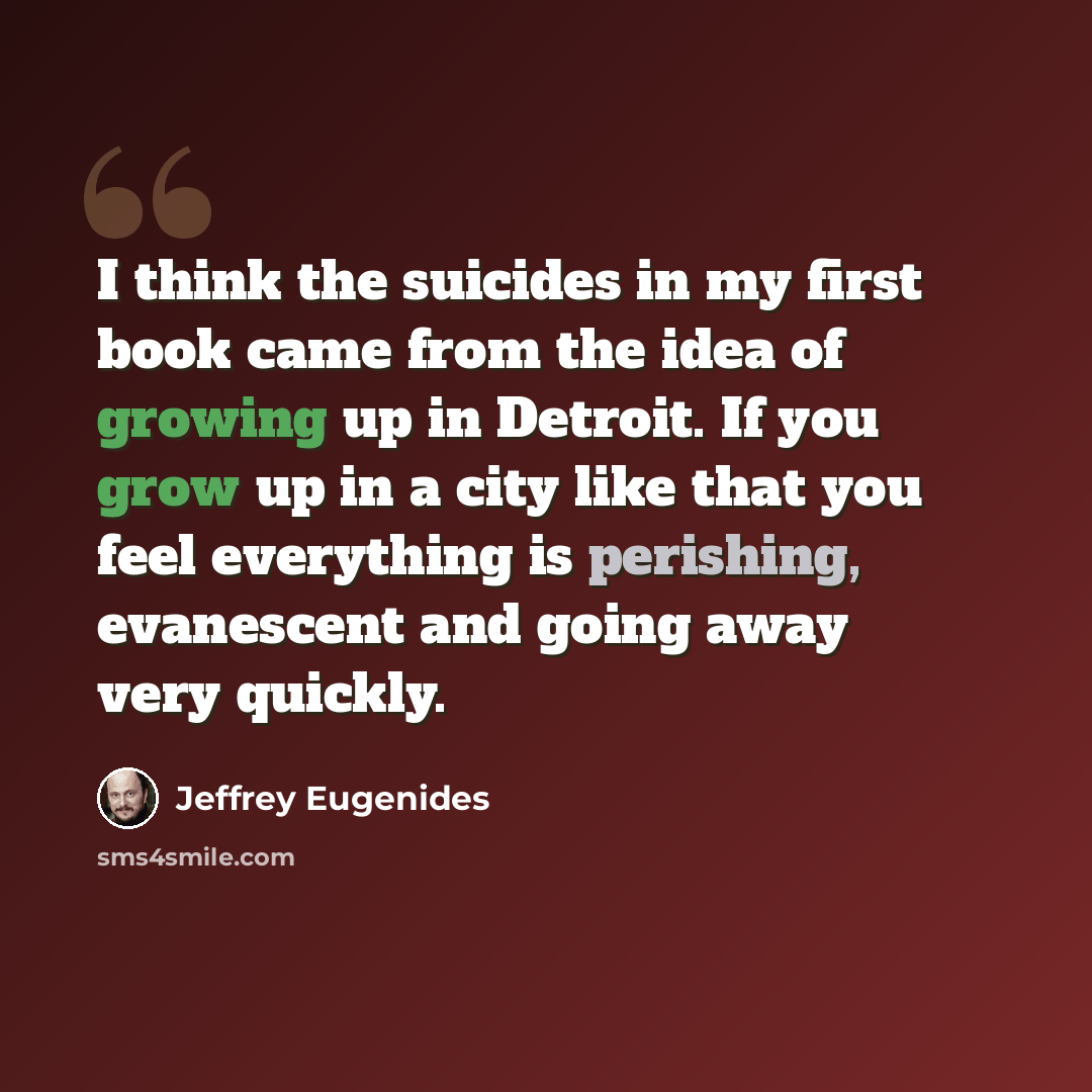 “I think the suicides in my first book came from the idea of growing up in Detroit. If you grow up in a city like that you feel everything is perishing, evanescent and going away very quickly.” quote by Jeffrey Eugenides