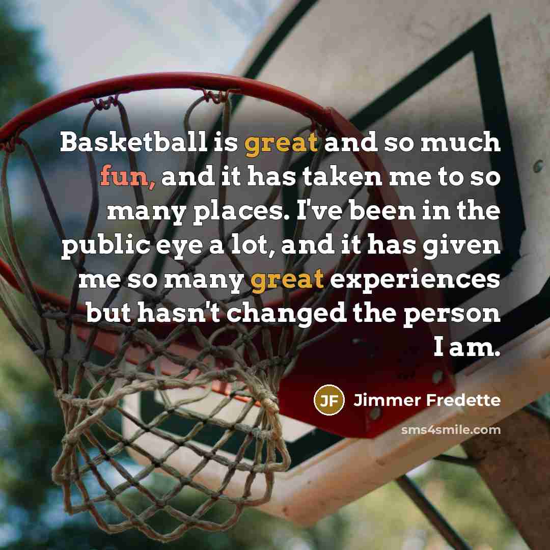 “Basketball is great and so much fun, and it has taken me to so many places. I've been in the public eye a lot, and it has given me so many great experiences but hasn't changed the person I am.” quote by Jimmer Fredette