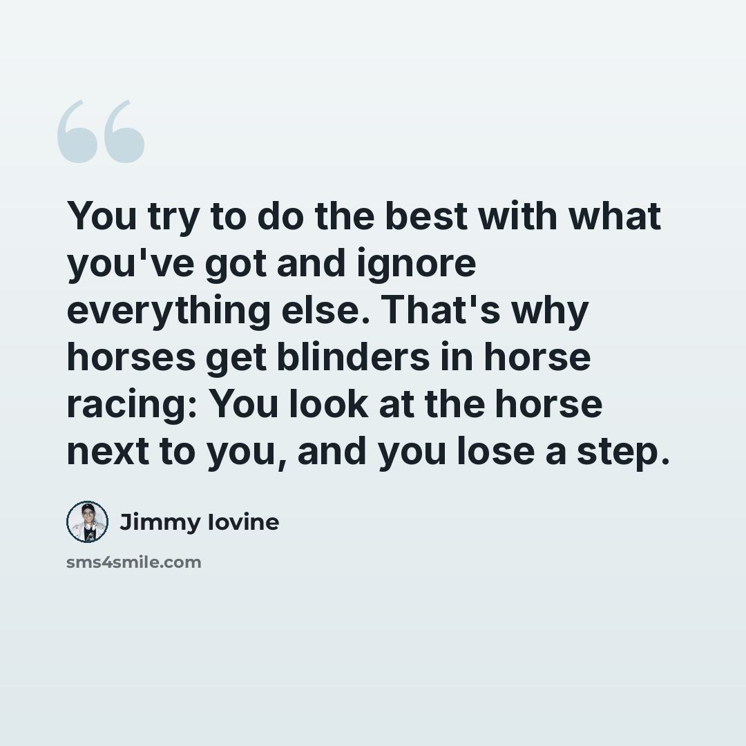 “You try to do the best with what you've got and ignore everything else. That's why horses get blinders in horse racing: You look at the horse next to you, and you lose a step.” quote by Jimmy Iovine