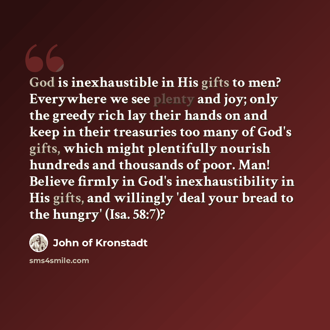 “God is inexhaustible in His gifts to men? Everywhere we see plenty and joy; only the greedy rich lay their hands on and keep in their treasuries too many of God's gifts, which might plentifully nourish hundreds and thousands of poor. Man! Believe firmly in God's inexhaustibility in His gifts, and…” quote by John of Kronstadt