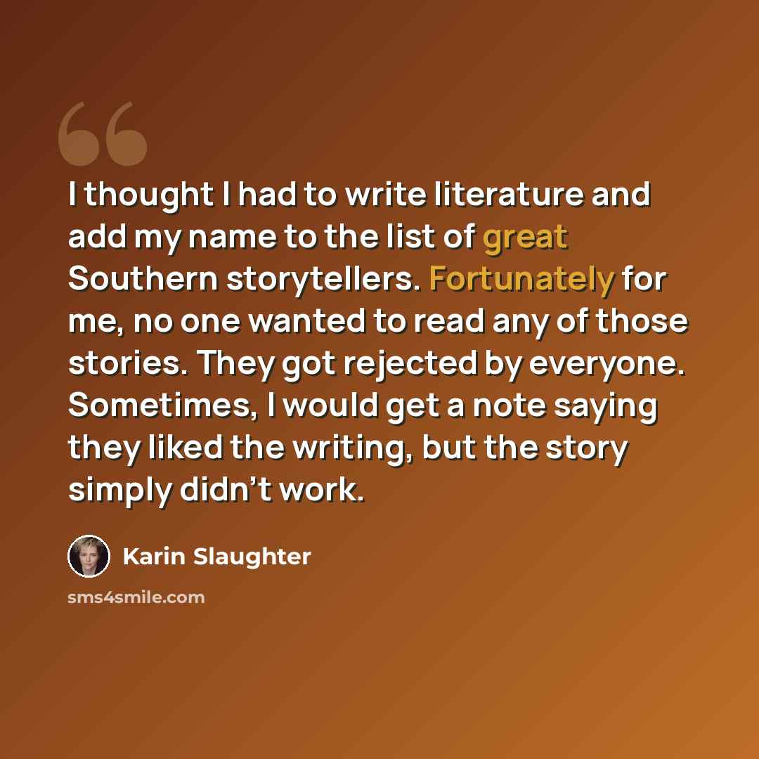 “I thought I had to write literature and add my name to the list of great Southern storytellers. Fortunately for me, no one wanted to read any of those stories. They got rejected by everyone. Sometimes, I would get a note saying they liked the writing, but the story simply didn't work.” quote by Karin Slaughter