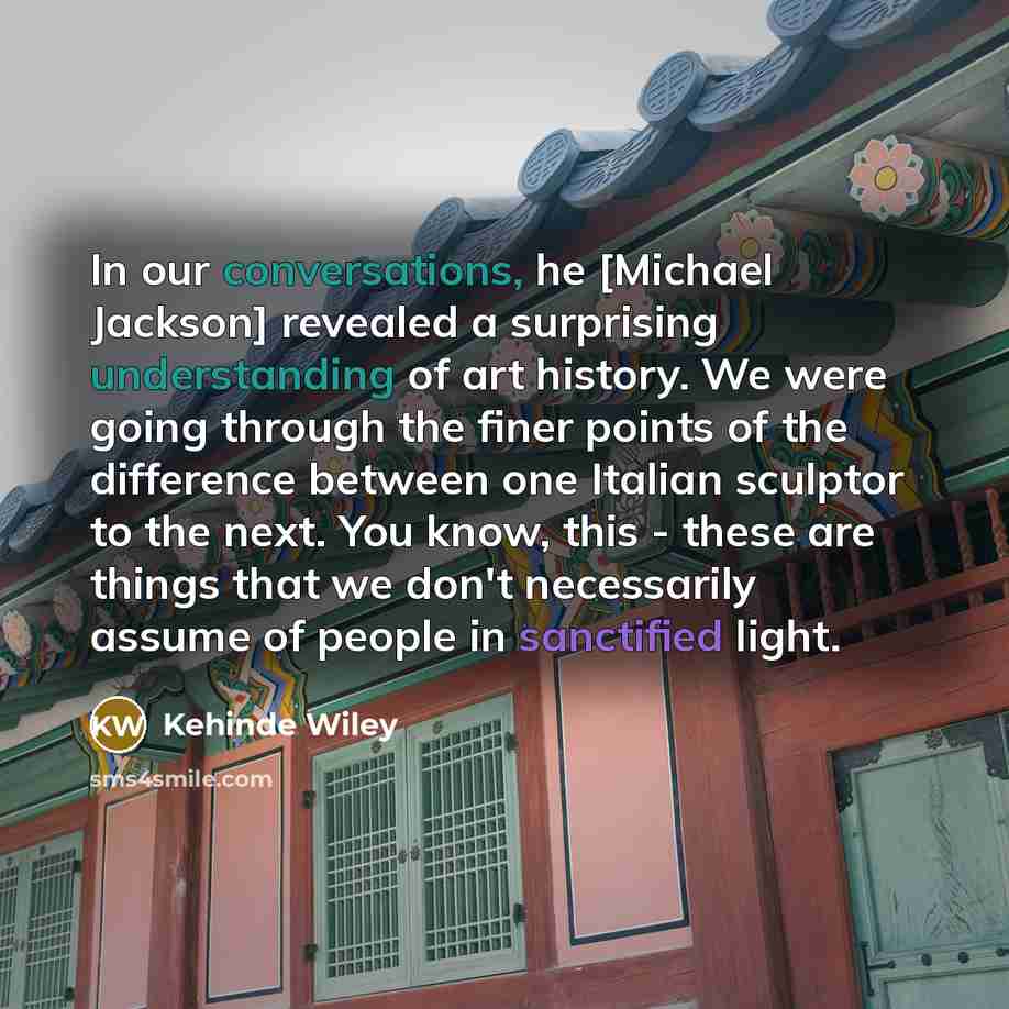 “In our conversations, he [Michael Jackson] revealed a surprising understanding of art history. We were going through the finer points of the difference between one Italian sculptor to the next. You know, this - these are things that we don't necessarily assume of people in sanctified light.” quote by Kehinde Wiley