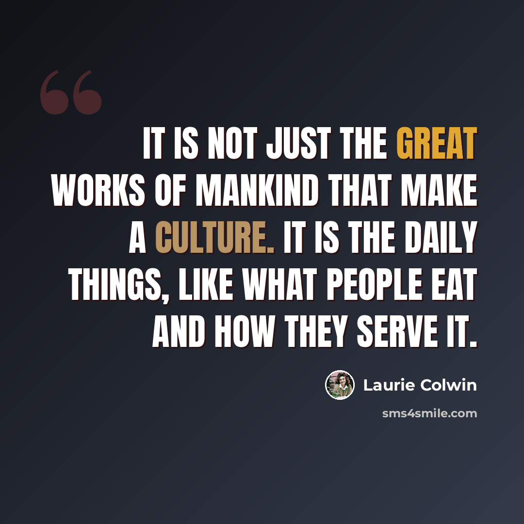 “It is not just the Great Works of mankind that make a culture. It is the daily things, like what people eat and how they serve it.” quote by Laurie Colwin
