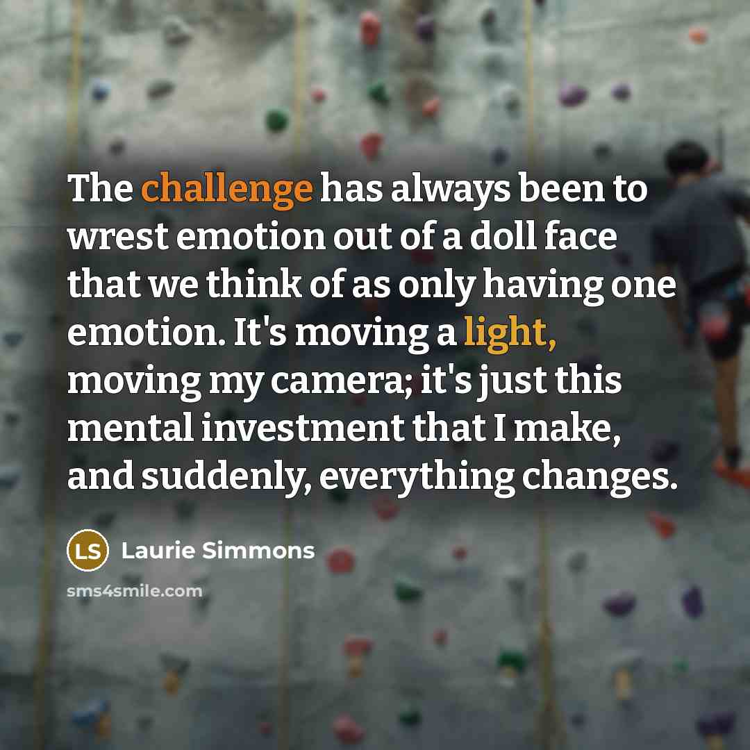 “The challenge has always been to wrest emotion out of a doll face that we think of as only having one emotion. It's moving a light, moving my camera; it's just this mental investment that I make, and suddenly, everything changes.” quote by Laurie Simmons