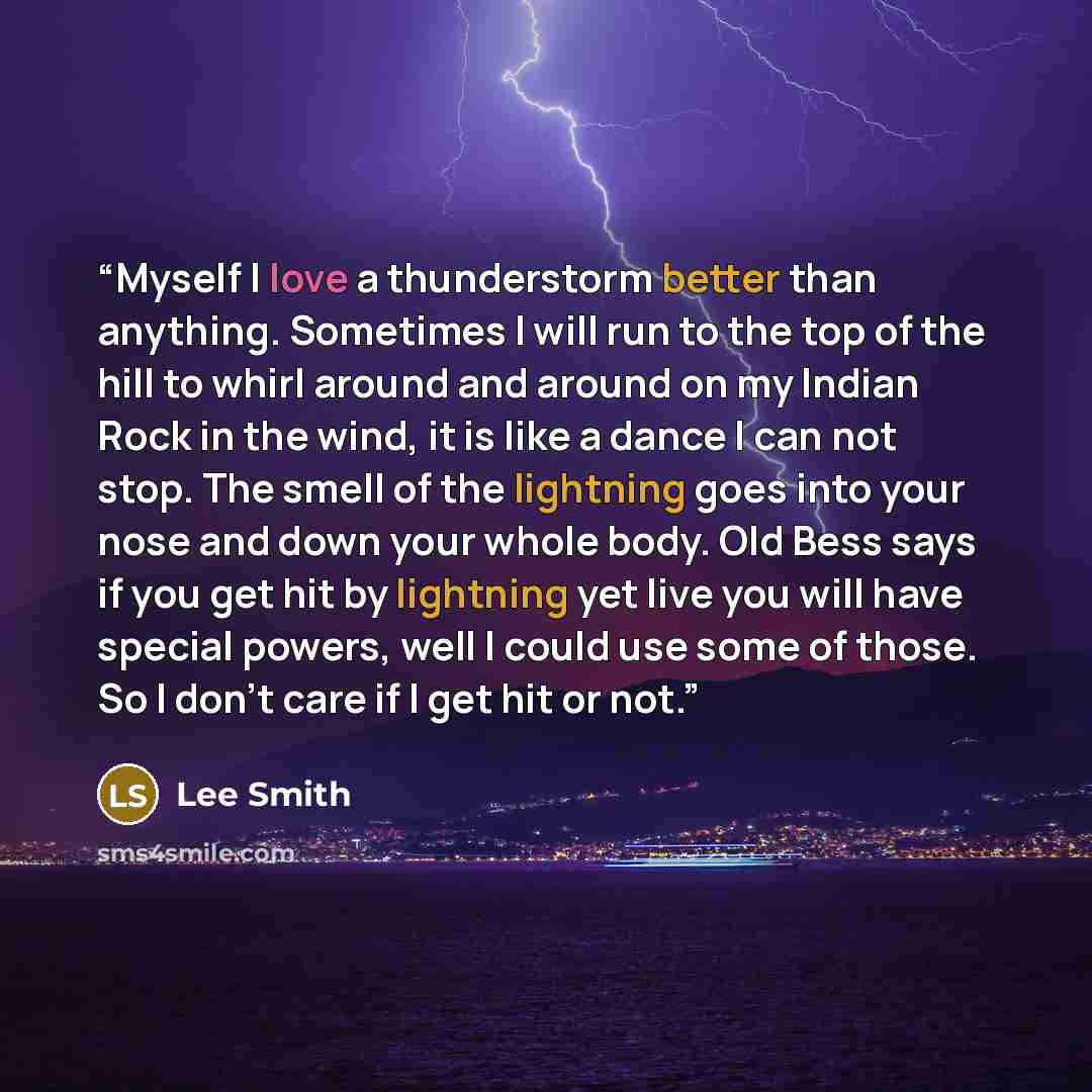 “Myself I love a thunderstorm better than anything. Sometimes I will run to the top of the hill to whirl around and around on my Indian Rock in the wind, it is like a dance I can not stop. The smell of the lightning goes into your nose and down your whole body. Old Bess says if you get hit by…” quote by Lee Smith