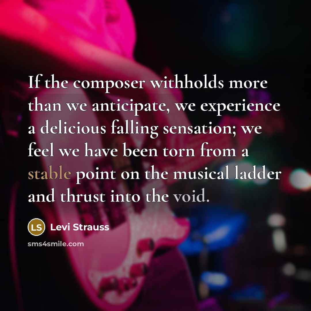 “If the composer withholds more than we anticipate, we experience a delicious falling sensation; we feel we have been torn from a stable point on the musical ladder and thrust into the void.” quote by Levi Strauss