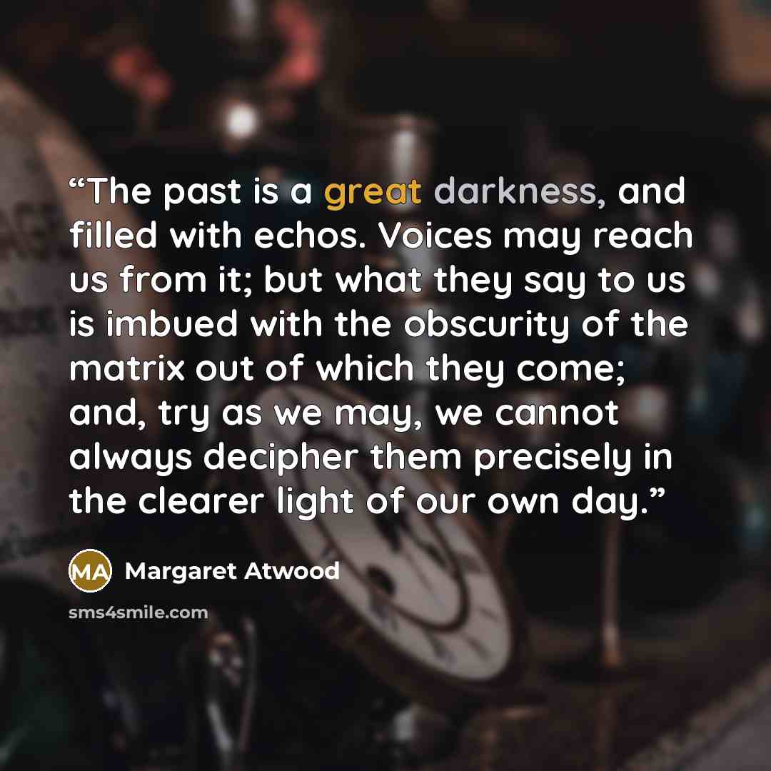 “The past is a great darkness, and filled with echos. Voices may reach us from it; but what they say to us is imbued with the obscurity of the matrix out of which they come; and, try as we may, we cannot always decipher them precisely in the clearer light of our own day.” quote by Margaret Atwood
