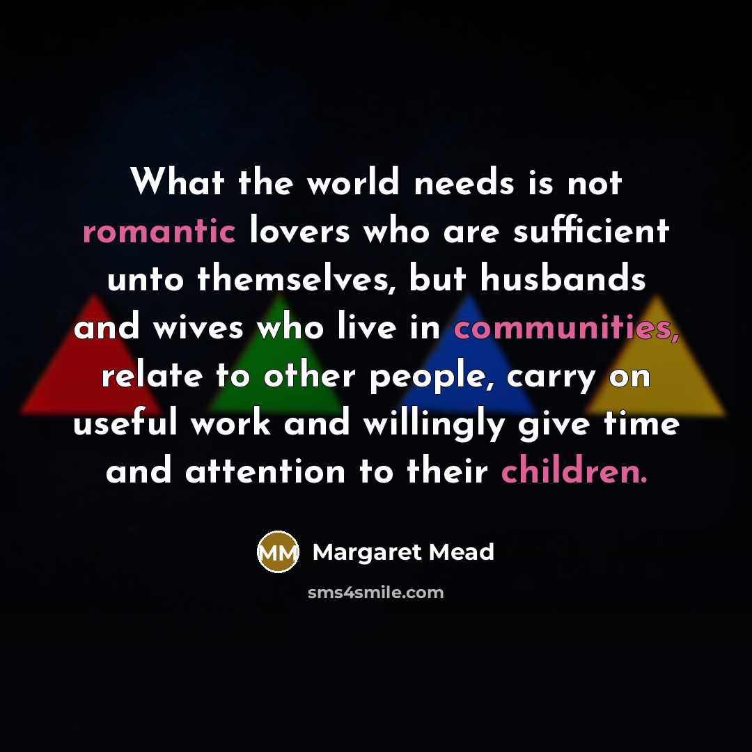 “What the world needs is not romantic lovers who are sufficient unto themselves, but husbands and wives who live in communities, relate to other people, carry on useful work and willingly give time and attention to their children.” quote by Margaret Mead