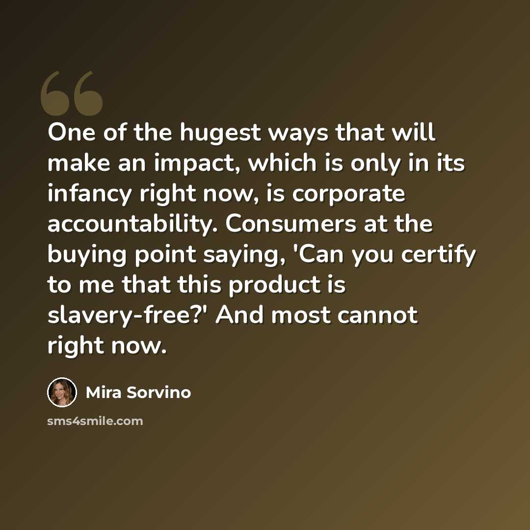 “One of the hugest ways that will make an impact, which is only in its infancy right now, is corporate accountability. Consumers at the buying point saying, 'Can you certify to me that this product is slavery-free?' And most cannot right now.” quote by Mira Sorvino