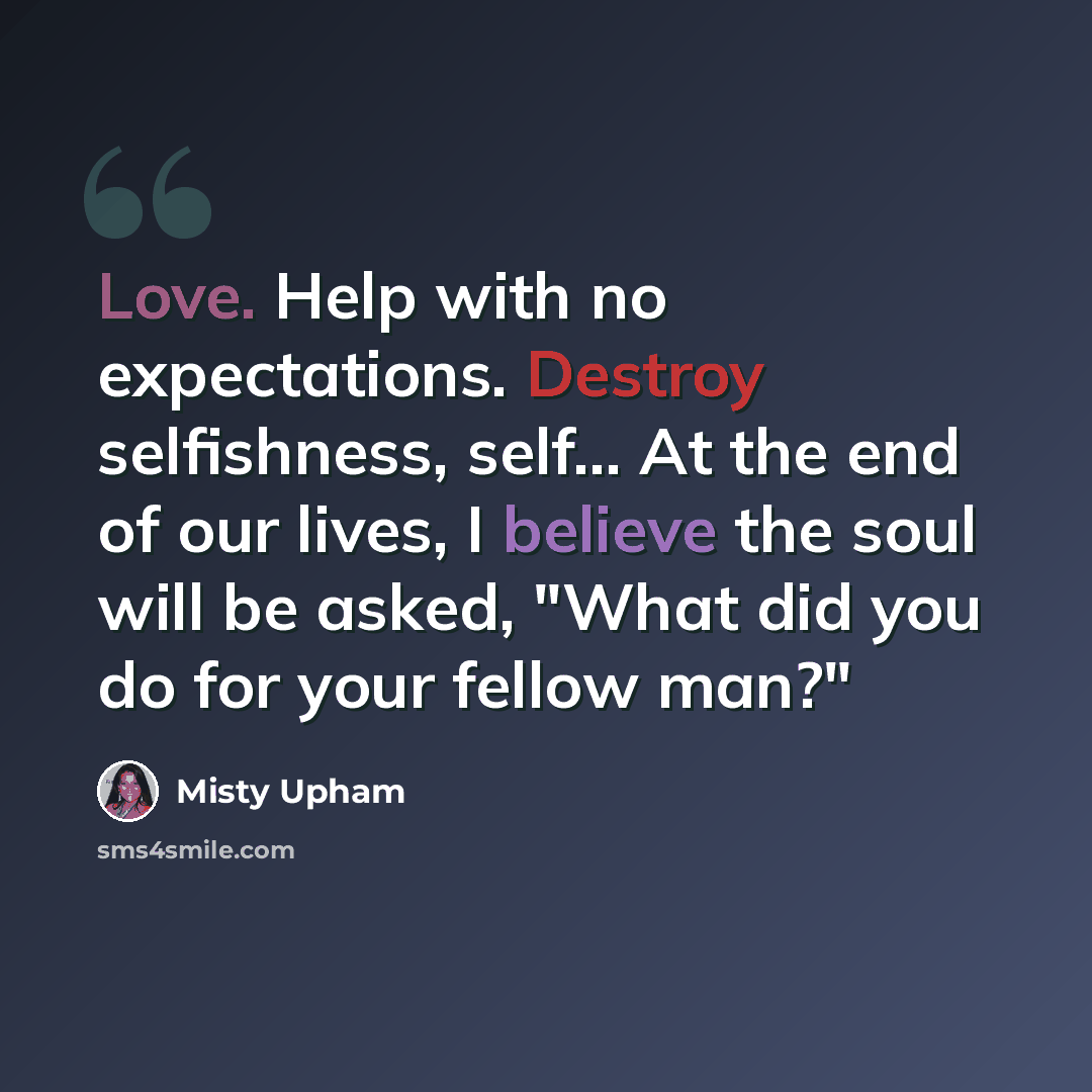 “Love. Help with no expectations. Destroy selfishness, self... At the end of our lives, I believe the soul will be asked, "What did you do for your fellow man?"” quote by Misty Upham