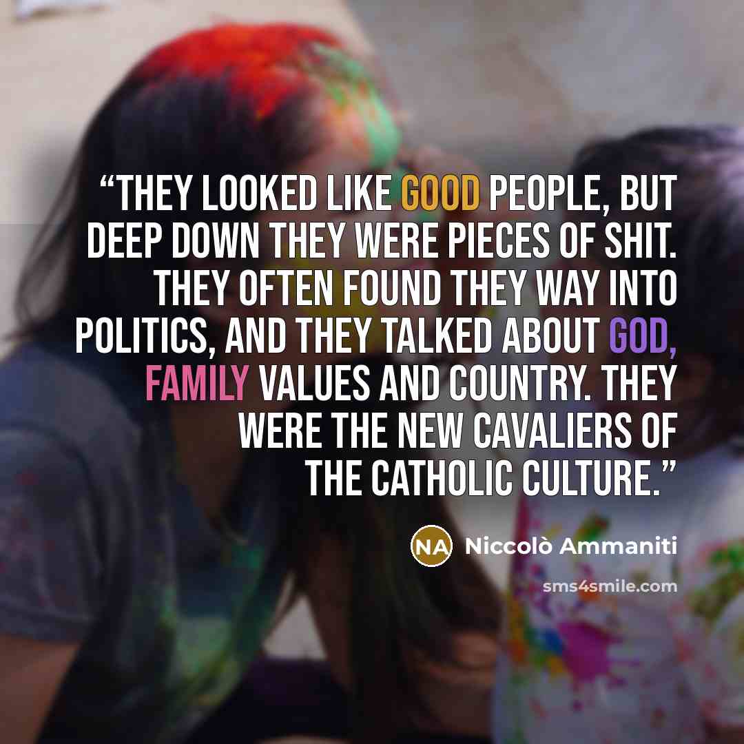 “They looked like good people, but deep down they were pieces of shit. They often found they way into politics, and they talked about God, family values and country. They were the new cavaliers of the Catholic culture.” quote by Niccolò Ammaniti