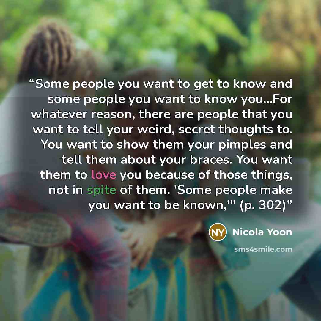 “Some people you want to get to know and some people you want to know you…For whatever reason, there are people that you want to tell your weird, secret thoughts to. You want to show them your pimples and tell them about your braces. You want them to love you because of those things, not in spite…” quote by Nicola Yoon