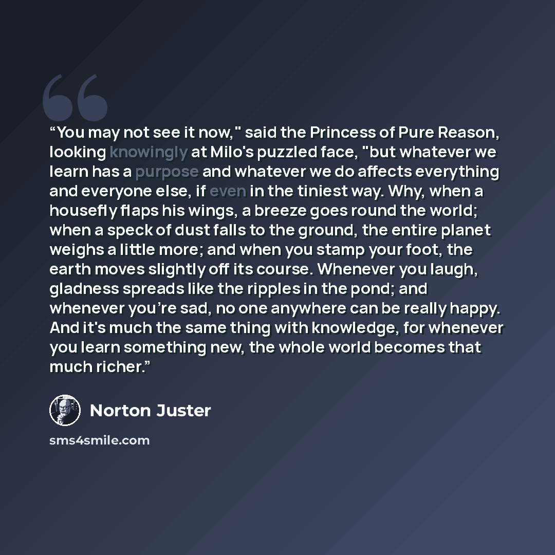 “You may not see it now," said the Princess of Pure Reason, looking knowingly at Milo's puzzled face, "but whatever we learn has a purpose and whatever we do affects everything and everyone else, if even in the tiniest way. Why, when a housefly flaps his wings, a breeze goes round the world; when a…” quote by Norton Juster