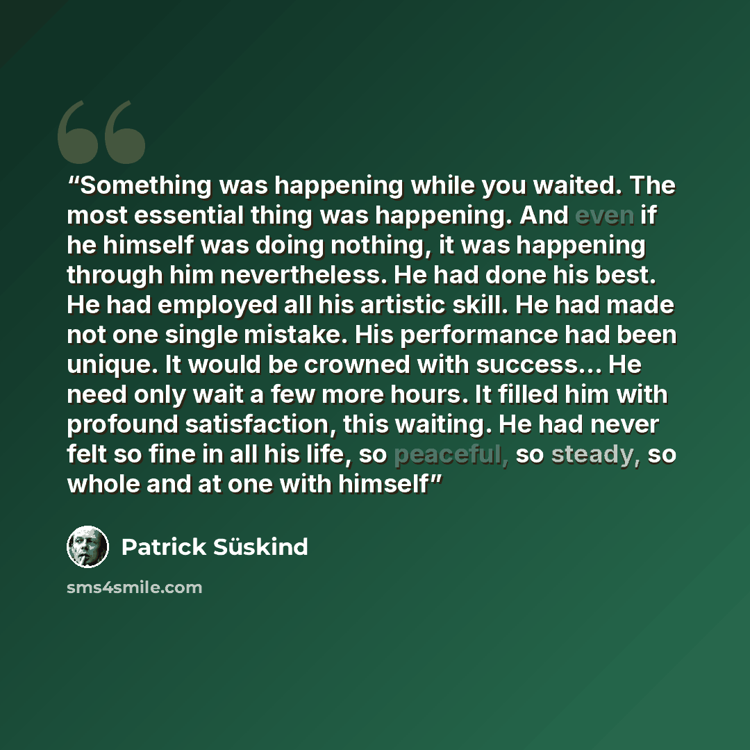 “Something was happening while you waited. The most essential thing was happening. And even if he himself was doing nothing, it was happening through him nevertheless. He had done his best. He had employed all his artistic skill. He had made not one single mistake. His performance had been unique…” quote by Patrick Süskind