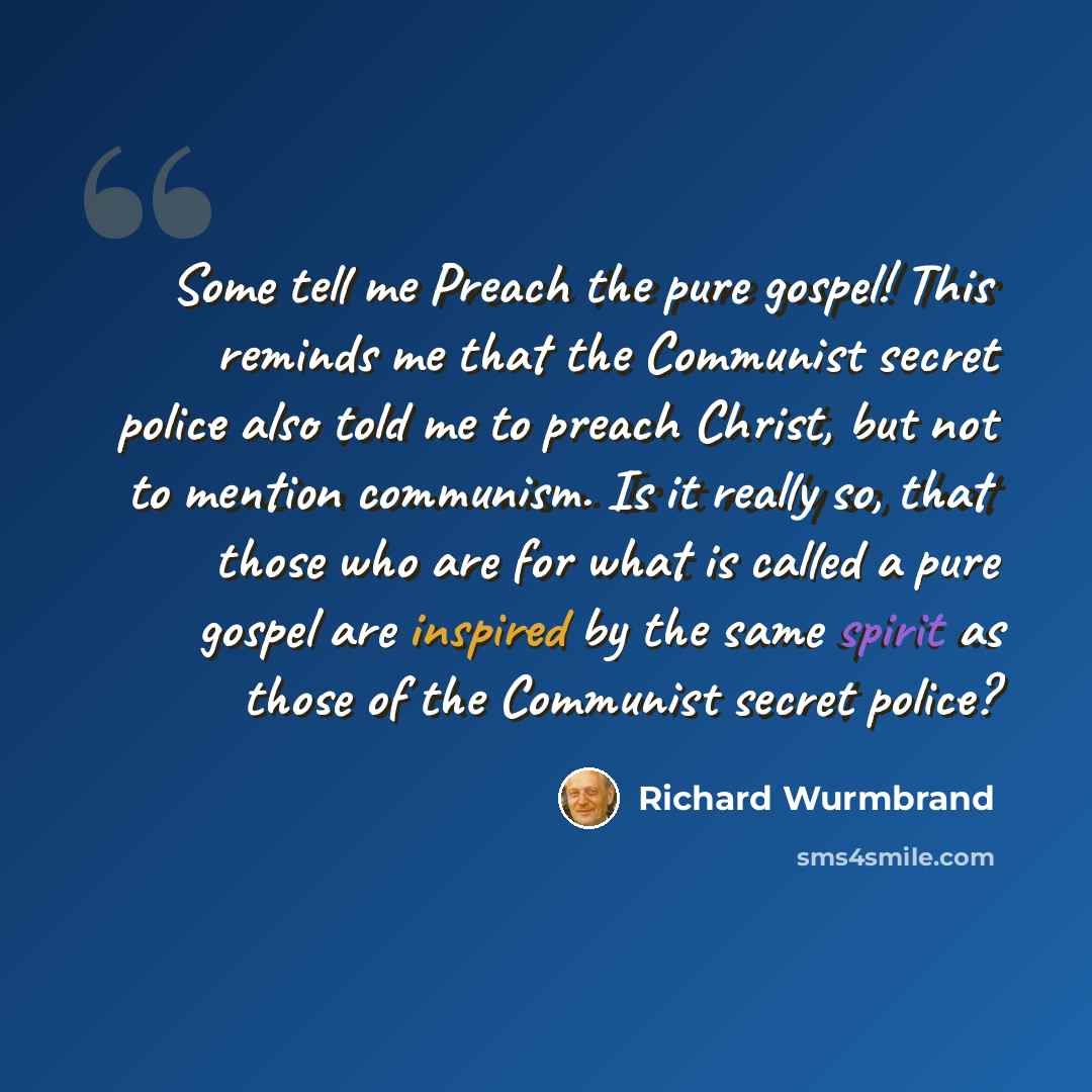 “Some tell me Preach the pure gospel! This reminds me that the Communist secret police also told me to preach Christ, but not to mention communism. Is it really so, that those who are for what is called a pure gospel are inspired by the same spirit as those of the Communist secret police?” quote by Richard Wurmbrand