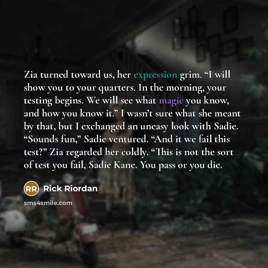 “Zia turned toward us, her expression grim. “I will show you to your quarters. In the morning, your testing begins. We will see what magic you know, and how you know it.” I wasn’t sure what she meant by that, but I exchanged an uneasy look with Sadie. “Sounds fun,” Sadie ventured. “And it we fail…” quote by Rick Riordan