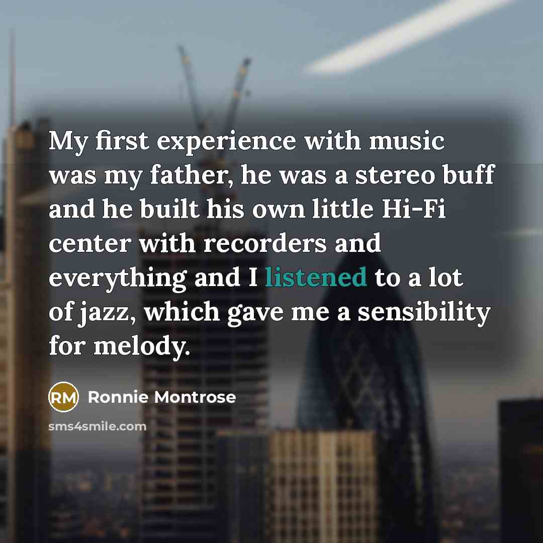 “My first experience with music was my father, he was a stereo buff and he built his own little Hi-Fi center with recorders and everything and I listened to a lot of jazz, which gave me a sensibility for melody.” quote by Ronnie Montrose