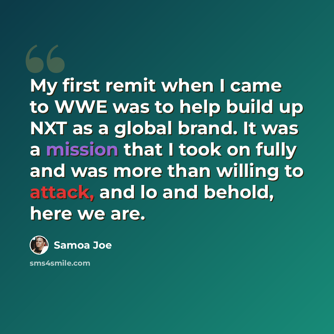“My first remit when I came to WWE was to help build up NXT as a global brand. It was a mission that I took on fully and was more than willing to attack, and lo and behold, here we are.” quote by Samoa Joe