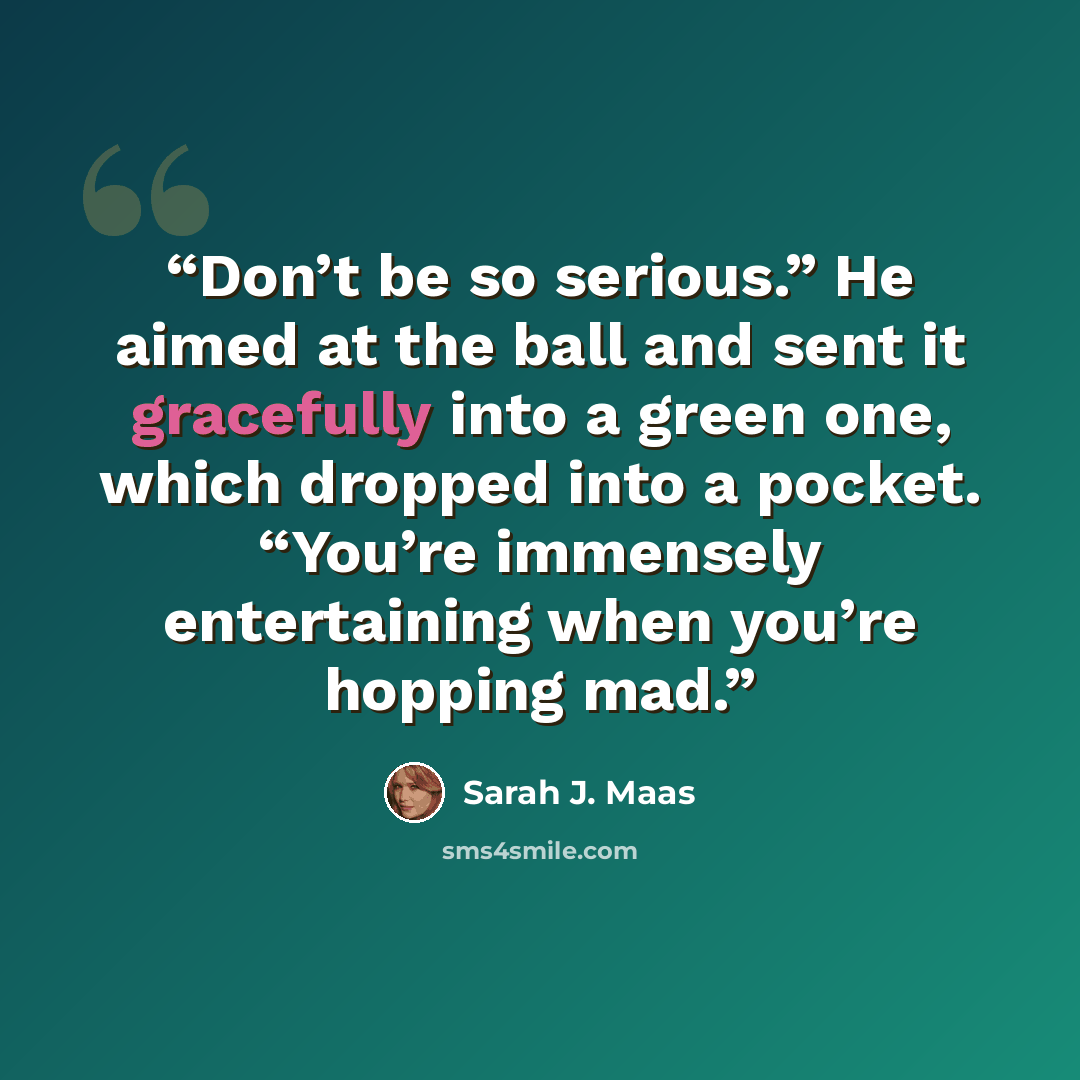 “Don’t be so serious.” He aimed at the ball and sent it gracefully into a green one, which dropped into a pocket. “You’re immensely entertaining when you’re hopping mad.” quote by Sarah J. Maas