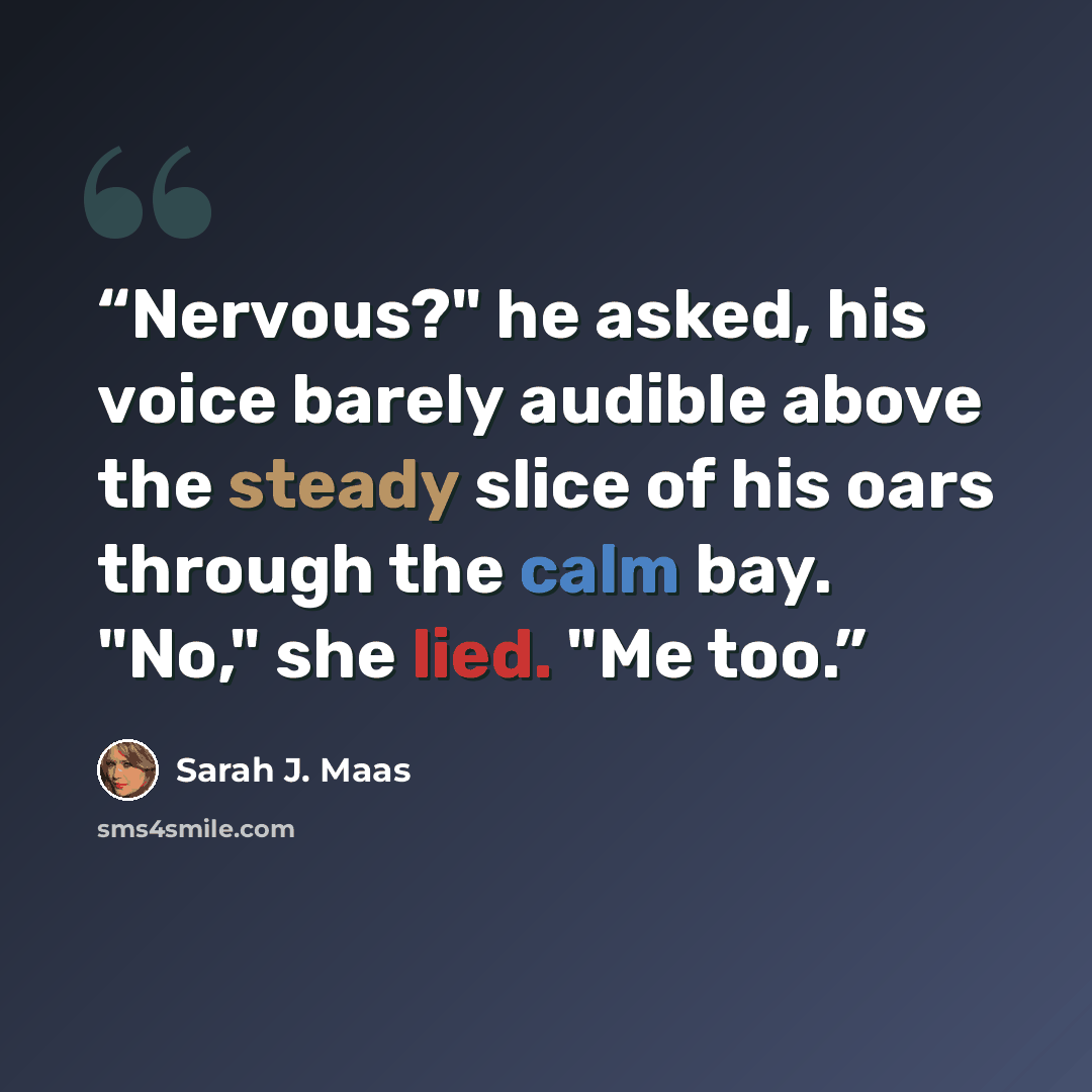 “Nervous?" he asked, his voice barely audible above the steady slice of his oars through the calm bay. "No," she lied. "Me too.” quote by Sarah J. Maas