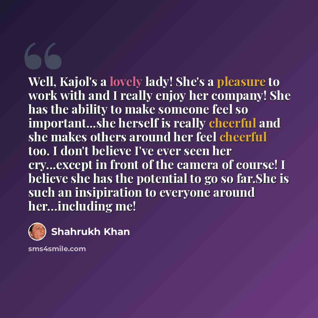“Well, Kajol's a lovely lady! She's a pleasure to work with and I really enjoy her company! She has the ability to make someone feel so important...she herself is really cheerful and she makes others around her feel cheerful too. I don't believe I've ever seen her cry...except in front of the…” quote by Shahrukh Khan
