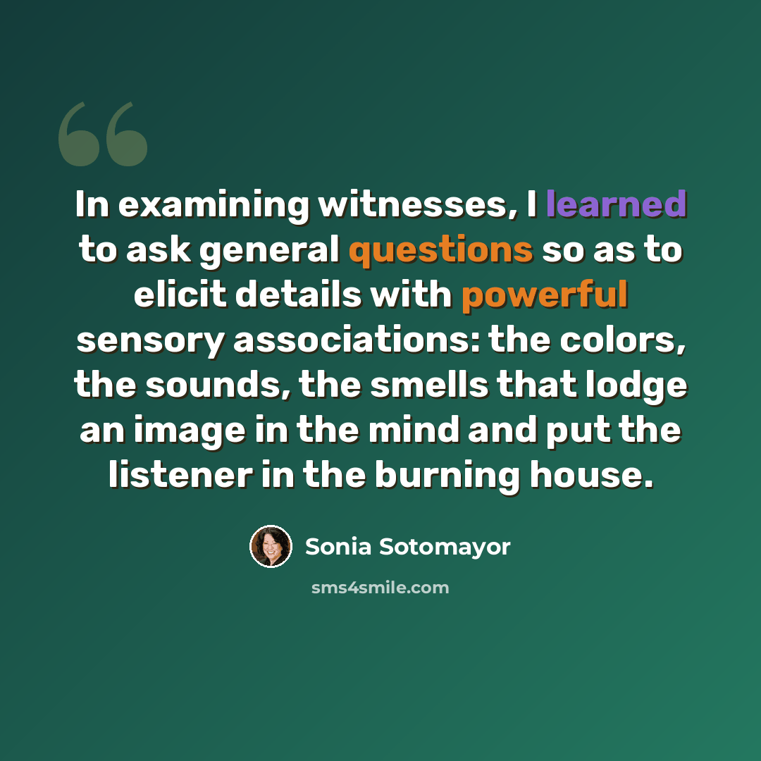 “In examining witnesses, I learned to ask general questions so as to elicit details with powerful sensory associations: the colors, the sounds, the smells that lodge an image in the mind and put the listener in the burning house.” quote by Sonia Sotomayor